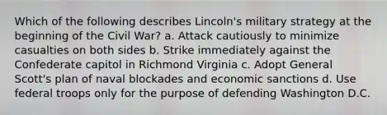 Which of the following describes Lincoln's military strategy at the beginning of the Civil War? a. Attack cautiously to minimize casualties on both sides b. Strike immediately against the Confederate capitol in Richmond Virginia c. Adopt General Scott's plan of naval blockades and economic sanctions d. Use federal troops only for the purpose of defending Washington D.C.