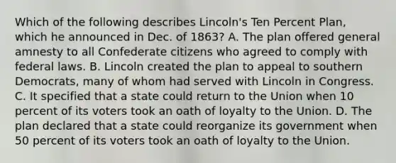 Which of the following describes Lincoln's Ten Percent Plan, which he announced in Dec. of 1863? A. The plan offered general amnesty to all Confederate citizens who agreed to comply with federal laws. B. Lincoln created the plan to appeal to southern Democrats, many of whom had served with Lincoln in Congress. C. It specified that a state could return to the Union when 10 percent of its voters took an oath of loyalty to the Union. D. The plan declared that a state could reorganize its government when 50 percent of its voters took an oath of loyalty to the Union.