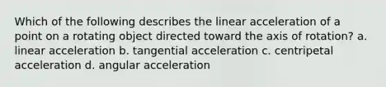 Which of the following describes the linear acceleration of a point on a rotating object directed toward the axis of rotation? a. linear acceleration b. tangential acceleration c. centripetal acceleration d. angular acceleration