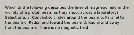 Which of the following describes the lines of magnetic field in the vicinity of a proton beam as they shoot across a laboratory? Select one: a. Concentric circles around the beam b. Parallel to the beam c. Radial and toward the beam d. Radial and away from the beam e. There is no magnetic field