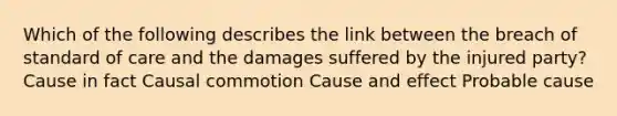 Which of the following describes the link between the breach of standard of care and the damages suffered by the injured party? Cause in fact Causal commotion Cause and effect Probable cause