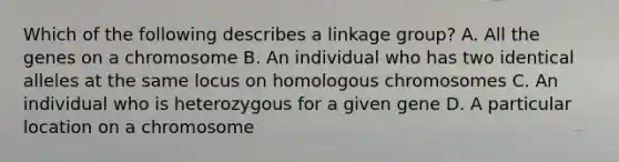 Which of the following describes a linkage group? A. All the genes on a chromosome B. An individual who has two identical alleles at the same locus on homologous chromosomes C. An individual who is heterozygous for a given gene D. A particular location on a chromosome