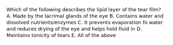 Which of the following describes the lipid layer of the tear film? A. Made by the lacrimal glands of the eye B. Contains water and dissolved nutrients/enzymes C. It prevents evaporation fo water and reduces drying of the eye and helps hold fluid in D. Maintains tonicity of tears E. All of the above