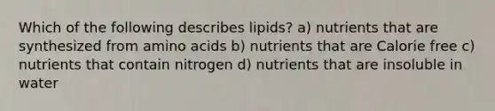 Which of the following describes lipids? a) nutrients that are synthesized from amino acids b) nutrients that are Calorie free c) nutrients that contain nitrogen d) nutrients that are insoluble in water