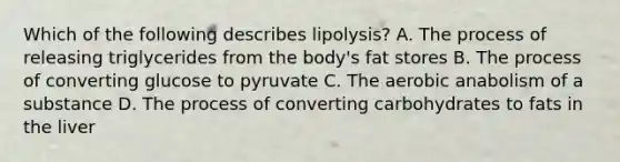 Which of the following describes lipolysis? A. The process of releasing triglycerides from the body's fat stores B. The process of converting glucose to pyruvate C. The aerobic anabolism of a substance D. The process of converting carbohydrates to fats in the liver