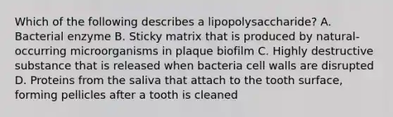 Which of the following describes a lipopolysaccharide? A. Bacterial enzyme B. Sticky matrix that is produced by natural-occurring microorganisms in plaque biofilm C. Highly destructive substance that is released when bacteria cell walls are disrupted D. Proteins from the saliva that attach to the tooth surface, forming pellicles after a tooth is cleaned