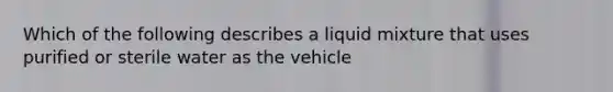 Which of the following describes a liquid mixture that uses purified or sterile water as the vehicle