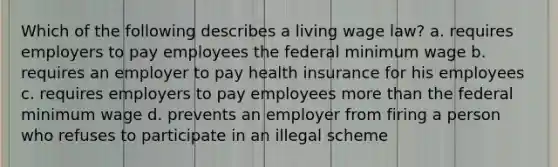 Which of the following describes a living wage law? a. requires employers to pay employees the federal minimum wage b. requires an employer to pay health insurance for his employees c. requires employers to pay employees more than the federal minimum wage d. prevents an employer from firing a person who refuses to participate in an illegal scheme