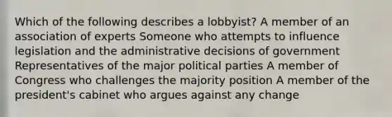 Which of the following describes a lobbyist? A member of an association of experts Someone who attempts to influence legislation and the administrative decisions of government Representatives of the major political parties A member of Congress who challenges the majority position A member of the president's cabinet who argues against any change