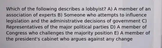 Which of the following describes a lobbyist? A) A member of an association of experts B) Someone who attempts to influence legislation and the administrative decisions of government C) Representatives of the major political parties D) A member of Congress who challenges the majority position E) A member of the president's cabinet who argues against any change