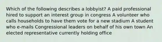 Which of the following describes a lobbyist? A paid professional hired to support an interest group in congress A volunteer who calls households to have them vote for a new stadium A student who e-mails Congressional leaders on behalf of his own town An elected representative currently holding office