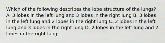 Which of the following describes the lobe structure of the lungs? A. 3 lobes in the left lung and 3 lobes in the right lung B. 3 lobes in the left lung and 2 lobes in the right lung C. 2 lobes in the left lung and 3 lobes in the right lung D. 2 lobes in the left lung and 2 lobes in the right lung