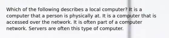 Which of the following describes a local computer? It is a computer that a person is physically at. It is a computer that is accessed over the network. It is often part of a computer network. Servers are often this type of computer.