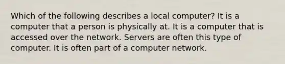 Which of the following describes a local computer? It is a computer that a person is physically at. It is a computer that is accessed over the network. Servers are often this type of computer. It is often part of a computer network.