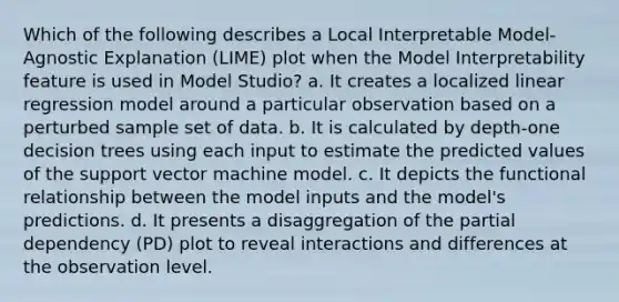 Which of the following describes a Local Interpretable Model-Agnostic Explanation (LIME) plot when the Model Interpretability feature is used in Model Studio? a. It creates a localized linear regression model around a particular observation based on a perturbed sample set of data. b. It is calculated by depth-one decision trees using each input to estimate the predicted values of the support vector machine model. c. It depicts the functional relationship between the model inputs and the model's predictions. d. It presents a disaggregation of the partial dependency (PD) plot to reveal interactions and differences at the observation level.