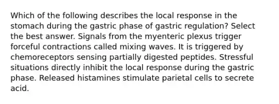 Which of the following describes the local response in the stomach during the gastric phase of gastric regulation? Select the best answer. Signals from the myenteric plexus trigger forceful contractions called mixing waves. It is triggered by chemoreceptors sensing partially digested peptides. Stressful situations directly inhibit the local response during the gastric phase. Released histamines stimulate parietal cells to secrete acid.