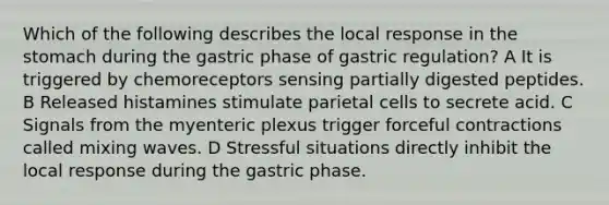 Which of the following describes the local response in the stomach during the gastric phase of gastric regulation? A It is triggered by chemoreceptors sensing partially digested peptides. B Released histamines stimulate parietal cells to secrete acid. C Signals from the myenteric plexus trigger forceful contractions called mixing waves. D Stressful situations directly inhibit the local response during the gastric phase.