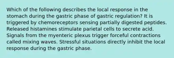 Which of the following describes the local response in the stomach during the gastric phase of gastric regulation? It is triggered by chemoreceptors sensing partially digested peptides. Released histamines stimulate parietal cells to secrete acid. Signals from the myenteric plexus trigger forceful contractions called mixing waves. Stressful situations directly inhibit the local response during the gastric phase.