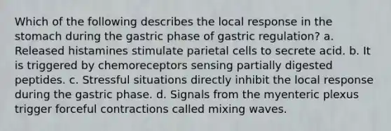 Which of the following describes the local response in <a href='https://www.questionai.com/knowledge/kLccSGjkt8-the-stomach' class='anchor-knowledge'>the stomach</a> during the gastric phase of gastric regulation? a. Released histamines stimulate parietal cells to secrete acid. b. It is triggered by chemoreceptors sensing partially digested peptides. c. Stressful situations directly inhibit the local response during the gastric phase. d. Signals from the myenteric plexus trigger forceful contractions called mixing waves.