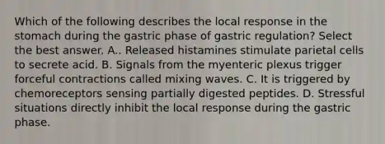 Which of the following describes the local response in <a href='https://www.questionai.com/knowledge/kLccSGjkt8-the-stomach' class='anchor-knowledge'>the stomach</a> during the gastric phase of gastric regulation? Select the best answer. A.. Released histamines stimulate parietal cells to secrete acid. B. Signals from the myenteric plexus trigger forceful contractions called mixing waves. C. It is triggered by chemoreceptors sensing partially digested peptides. D. Stressful situations directly inhibit the local response during the gastric phase.