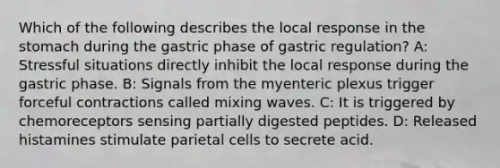 Which of the following describes the local response in the stomach during the gastric phase of gastric regulation? A: Stressful situations directly inhibit the local response during the gastric phase. B: Signals from the myenteric plexus trigger forceful contractions called mixing waves. C: It is triggered by chemoreceptors sensing partially digested peptides. D: Released histamines stimulate parietal cells to secrete acid.