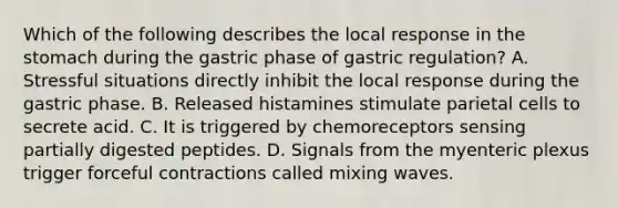 Which of the following describes the local response in <a href='https://www.questionai.com/knowledge/kLccSGjkt8-the-stomach' class='anchor-knowledge'>the stomach</a> during the gastric phase of gastric regulation? A. Stressful situations directly inhibit the local response during the gastric phase. B. Released histamines stimulate parietal cells to secrete acid. C. It is triggered by chemoreceptors sensing partially digested peptides. D. Signals from the myenteric plexus trigger forceful contractions called mixing waves.