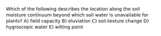 Which of the following describes the location along the soil moisture continuum beyond which soil water is unavailable for plants? A) field capacity B) eluviation C) soil-texture change D) hygroscopic water E) wilting point