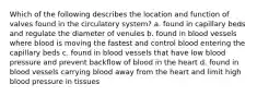 Which of the following describes the location and function of valves found in the circulatory system? a. found in capillary beds and regulate the diameter of venules b. found in blood vessels where blood is moving the fastest and control blood entering the capillary beds c. found in blood vessels that have low blood pressure and prevent backflow of blood in the heart d. found in blood vessels carrying blood away from the heart and limit high blood pressure in tissues