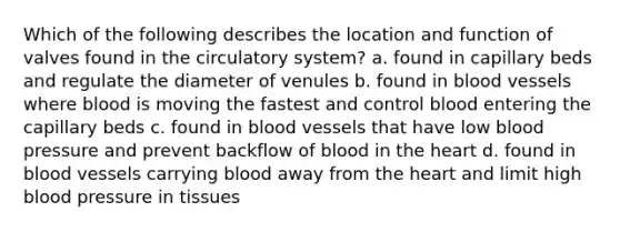 Which of the following describes the location and function of valves found in the circulatory system? a. found in capillary beds and regulate the diameter of venules b. found in <a href='https://www.questionai.com/knowledge/kZJ3mNKN7P-blood-vessels' class='anchor-knowledge'>blood vessels</a> where blood is moving the fastest and control blood entering the capillary beds c. found in blood vessels that have low <a href='https://www.questionai.com/knowledge/kD0HacyPBr-blood-pressure' class='anchor-knowledge'>blood pressure</a> and prevent backflow of blood in <a href='https://www.questionai.com/knowledge/kya8ocqc6o-the-heart' class='anchor-knowledge'>the heart</a> d. found in blood vessels carrying blood away from the heart and limit high blood pressure in tissues