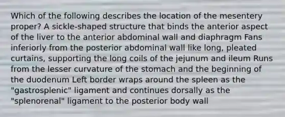 Which of the following describes the location of the mesentery proper? A sickle-shaped structure that binds the anterior aspect of the liver to the anterior abdominal wall and diaphragm Fans inferiorly from the posterior abdominal wall like long, pleated curtains, supporting the long coils of the jejunum and ileum Runs from the lesser curvature of the stomach and the beginning of the duodenum Left border wraps around the spleen as the "gastrosplenic" ligament and continues dorsally as the "splenorenal" ligament to the posterior body wall