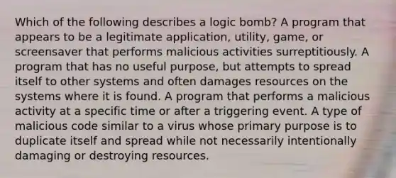 Which of the following describes a logic bomb? A program that appears to be a legitimate application, utility, game, or screensaver that performs malicious activities surreptitiously. A program that has no useful purpose, but attempts to spread itself to other systems and often damages resources on the systems where it is found. A program that performs a malicious activity at a specific time or after a triggering event. A type of malicious code similar to a virus whose primary purpose is to duplicate itself and spread while not necessarily intentionally damaging or destroying resources.