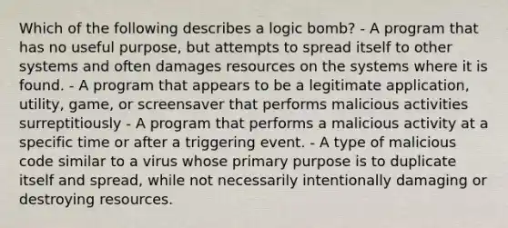 Which of the following describes a logic bomb? - A program that has no useful purpose, but attempts to spread itself to other systems and often damages resources on the systems where it is found. - A program that appears to be a legitimate application, utility, game, or screensaver that performs malicious activities surreptitiously - A program that performs a malicious activity at a specific time or after a triggering event. - A type of malicious code similar to a virus whose primary purpose is to duplicate itself and spread, while not necessarily intentionally damaging or destroying resources.