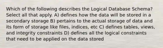 Which of the following describes the Logical Database Schema? Select all that apply. A) defines how the data will be stored in a secondary storage B) pertains to the actual storage of data and its form of storage like files, indices, etc C) defines tables, views, and integrity constraints D) defines all the logical constraints that need to be applied on the data stored