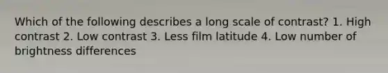 Which of the following describes a long scale of contrast? 1. High contrast 2. Low contrast 3. Less film latitude 4. Low number of brightness differences