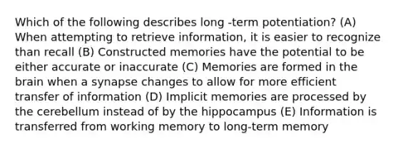 Which of the following describes long -term potentiation? (A) When attempting to retrieve information, it is easier to recognize than recall (B) Constructed memories have the potential to be either accurate or inaccurate (C) Memories are formed in the brain when a synapse changes to allow for more efficient transfer of information (D) Implicit memories are processed by the cerebellum instead of by the hippocampus (E) Information is transferred from working memory to long-term memory