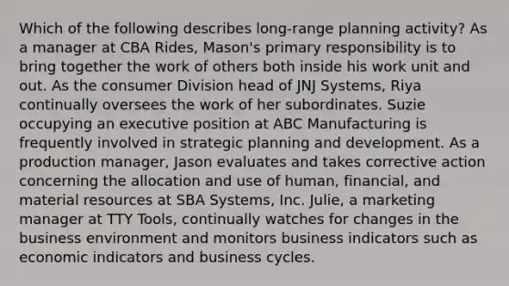 Which of the following describes long-range planning activity? As a manager at CBA Rides, Mason's primary responsibility is to bring together the work of others both inside his work unit and out. As the consumer Division head of JNJ Systems, Riya continually oversees the work of her subordinates. Suzie occupying an executive position at ABC Manufacturing is frequently involved in strategic planning and development. As a production manager, Jason evaluates and takes corrective action concerning the allocation and use of human, financial, and material resources at SBA Systems, Inc. Julie, a marketing manager at TTY Tools, continually watches for changes in the business environment and monitors business indicators such as economic indicators and business cycles.