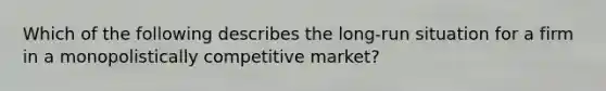 Which of the following describes the long-run situation for a firm in a monopolistically competitive market?