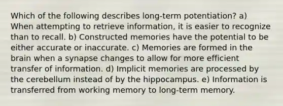 Which of the following describes long-term potentiation? a) When attempting to retrieve information, it is easier to recognize than to recall. b) Constructed memories have the potential to be either accurate or inaccurate. c) Memories are formed in the brain when a synapse changes to allow for more efficient transfer of information. d) Implicit memories are processed by the cerebellum instead of by the hippocampus. e) Information is transferred from working memory to long-term memory.