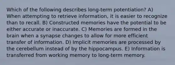 Which of the following describes long-term potentiation? A) When attempting to retrieve information, it is easier to recognize than to recall. B) Constructed memories have the potential to be either accurate or inaccurate. C) Memories are formed in the brain when a synapse changes to allow for more efficient transfer of information. D) Implicit memories are processed by the cerebellum instead of by the hippocampus. E) Information is transferred from working memory to long-term memory.