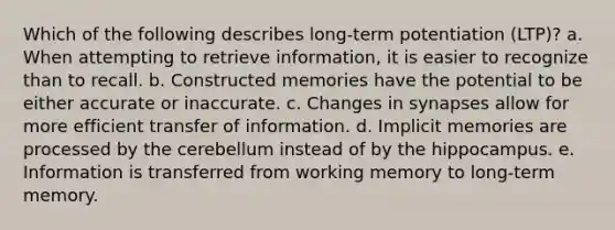 Which of the following describes long-term potentiation (LTP)? a. When attempting to retrieve information, it is easier to recognize than to recall. b. Constructed memories have the potential to be either accurate or inaccurate. c. Changes in synapses allow for more efficient transfer of information. d. Implicit memories are processed by the cerebellum instead of by the hippocampus. e. Information is transferred from working memory to long-term memory.