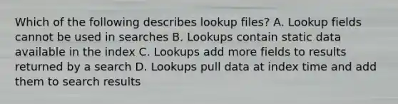 Which of the following describes lookup files? A. Lookup fields cannot be used in searches B. Lookups contain static data available in the index C. Lookups add more fields to results returned by a search D. Lookups pull data at index time and add them to search results