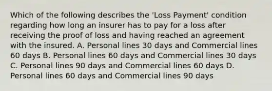 Which of the following describes the 'Loss Payment' condition regarding how long an insurer has to pay for a loss after receiving the proof of loss and having reached an agreement with the insured. A. Personal lines 30 days and Commercial lines 60 days B. Personal lines 60 days and Commercial lines 30 days C. Personal lines 90 days and Commercial lines 60 days D. Personal lines 60 days and Commercial lines 90 days