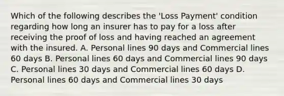 Which of the following describes the 'Loss Payment' condition regarding how long an insurer has to pay for a loss after receiving the proof of loss and having reached an agreement with the insured. A. Personal lines 90 days and Commercial lines 60 days B. Personal lines 60 days and Commercial lines 90 days C. Personal lines 30 days and Commercial lines 60 days D. Personal lines 60 days and Commercial lines 30 days