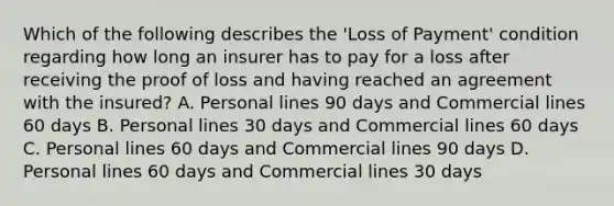 Which of the following describes the 'Loss of Payment' condition regarding how long an insurer has to pay for a loss after receiving the proof of loss and having reached an agreement with the insured? A. Personal lines 90 days and Commercial lines 60 days B. Personal lines 30 days and Commercial lines 60 days C. Personal lines 60 days and Commercial lines 90 days D. Personal lines 60 days and Commercial lines 30 days