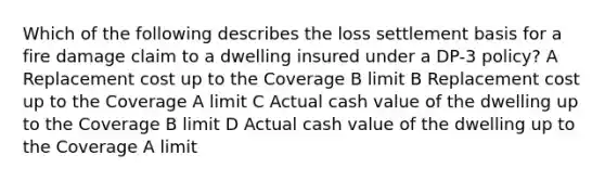 Which of the following describes the loss settlement basis for a fire damage claim to a dwelling insured under a DP-3 policy? A Replacement cost up to the Coverage B limit B Replacement cost up to the Coverage A limit C Actual cash value of the dwelling up to the Coverage B limit D Actual cash value of the dwelling up to the Coverage A limit