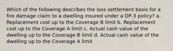 Which of the following describes the loss settlement basis for a fire damage claim to a dwelling insured under a DP-3 policy? a. Replacement cost up to the Coverage B limit b. Replacement cost up to the Coverage A limit c. Actual cash value of the dwelling up to the Coverage B limit d. Actual cash value of the dwelling up to the Coverage A limit