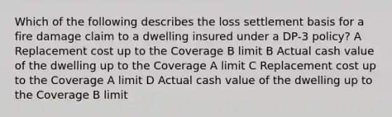 Which of the following describes the loss settlement basis for a fire damage claim to a dwelling insured under a DP-3 policy? A Replacement cost up to the Coverage B limit B Actual cash value of the dwelling up to the Coverage A limit C Replacement cost up to the Coverage A limit D Actual cash value of the dwelling up to the Coverage B limit