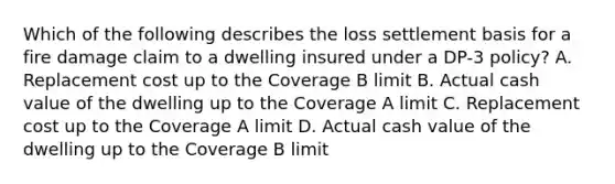 Which of the following describes the loss settlement basis for a fire damage claim to a dwelling insured under a DP-3 policy? A. Replacement cost up to the Coverage B limit B. Actual cash value of the dwelling up to the Coverage A limit C. Replacement cost up to the Coverage A limit D. Actual cash value of the dwelling up to the Coverage B limit