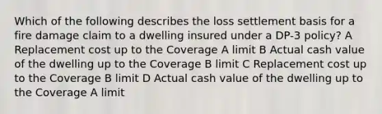 Which of the following describes the loss settlement basis for a fire damage claim to a dwelling insured under a DP-3 policy? A Replacement cost up to the Coverage A limit B Actual cash value of the dwelling up to the Coverage B limit C Replacement cost up to the Coverage B limit D Actual cash value of the dwelling up to the Coverage A limit