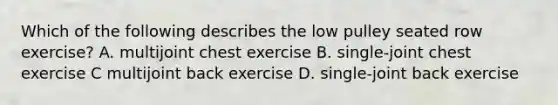 Which of the following describes the low pulley seated row exercise? A. multijoint chest exercise B. single-joint chest exercise C multijoint back exercise D. single-joint back exercise